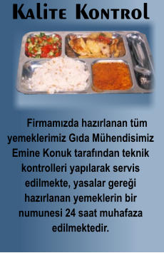 Kalite Kontrol      Firmamızda hazırlanan tüm yemeklerimiz Gıda Mühendisimiz Emine Konuk tarafından teknik kontrolleri yapılarak servis edilmekte, yasalar gereği  hazırlanan yemeklerin bir numunesi 24 saat muhafaza  edilmektedir.