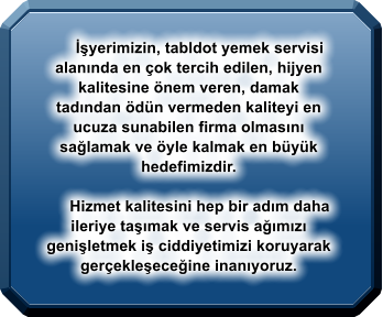 İşyerimizin, tabldot yemek servisi alanında en çok tercih edilen, hijyen kalitesine önem veren, damak tadından ödün vermeden kaliteyi en ucuza sunabilen firma olmasını sağlamak ve öyle kalmak en büyük hedefimizdir.              Hizmet kalitesini hep bir adım daha ileriye taşımak ve servis ağımızı genişletmek iş ciddiyetimizi koruyarak gerçekleşeceğine inanıyoruz.